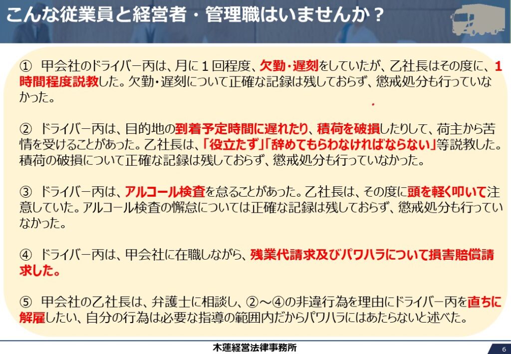 ①　甲会社のドライバー丙は、月に１回程度、欠勤・遅刻をしていたが、乙社長はその度に、１時間程度説教した。欠勤・遅刻について正確な記録は残しておらず、懲戒処分も行っていなかった。

②　ドライバー丙は、目的地の到着予定時間に遅れたり、積荷を破損したりして、荷主から苦情を受けることがあった。乙社長は、「役立たず」「辞めてもらわなければならない」等説教した。積荷の破損について正確な記録は残しておらず、懲戒処分も行っていなかった。

③　ドライバー丙は、アルコール検査を怠ることがあった。乙社長は、その度に頭を軽く叩いて注意していた。アルコール検査の懈怠については正確な記録は残しておらず、懲戒処分も行っていなかった。

④　ドライバー丙は、甲会社に在職しながら、残業代請求及びパワハラについて損害賠償請求した。

⑤　甲会社の乙社長は、弁護士に相談し、②～④の非違行為を理由にドライバー丙を直ちに解雇したい、自分の行為は必要な指導の範囲内だからパワハラにはあたらないと述べた。
