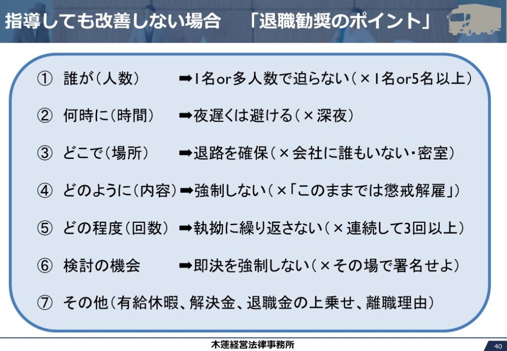 指導しても改善しない場合　「退職勧奨のポイント」

①　誰が（人数）	➡1名or多人数で迫らない（×1名or5名以上）

②　何時に（時間）	➡夜遅くは避ける（×深夜）

③　どこで（場所）	➡退路を確保（×会社に誰もいない・密室）

④　どのように（内容）➡強制しない（×「このままでは懲戒解雇」）

⑤　どの程度（回数）	➡執拗に繰り返さない（×連続して3回以上）

⑥　検討の機会	➡即決を強制しない（×その場で署名せよ）

⑦　その他（有給休暇、解決金、退職金の上乗せ、離職理由）
